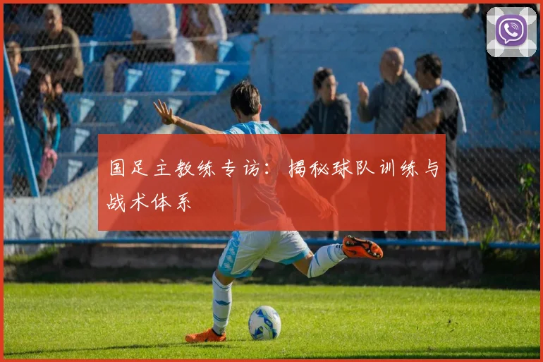 国足主教练专访：揭秘球队训练与战术体系