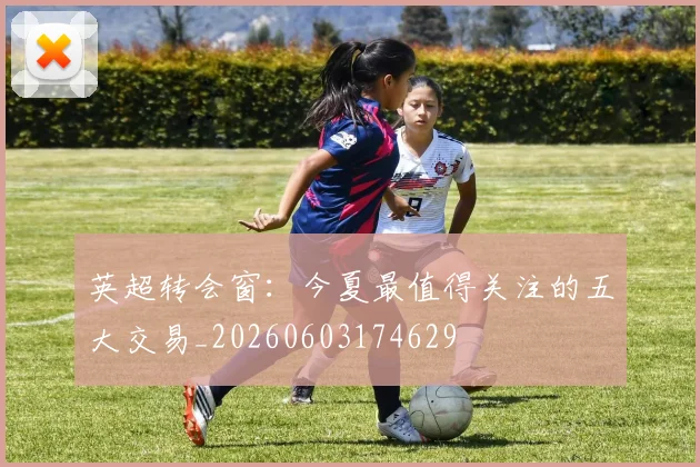 英超转会窗：今夏最值得关注的五大交易_20260603174629