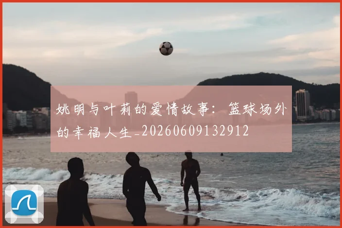 姚明与叶莉的爱情故事：篮球场外的幸福人生_20260609132912