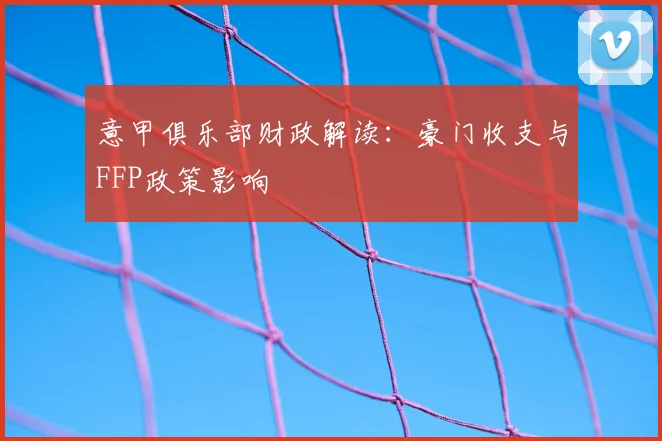 意甲俱乐部财政解读：豪门收支与FFP政策影响