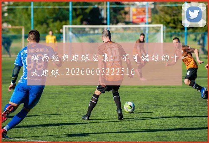 梅西经典进球合集：不可错过的十大进球_20260603222516