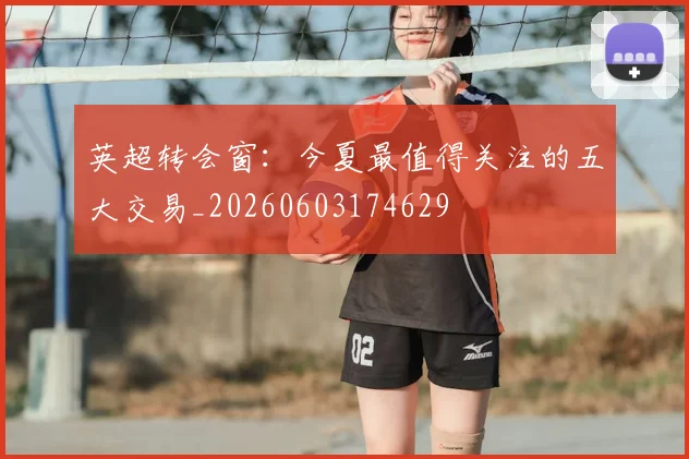 英超转会窗：今夏最值得关注的五大交易_20260603174629