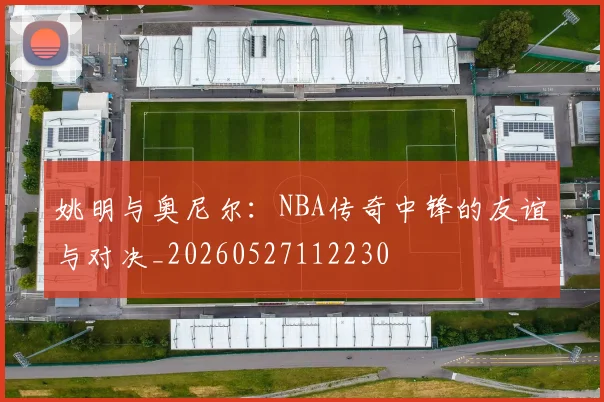 姚明与奥尼尔：NBA传奇中锋的友谊与对决_20260527112230