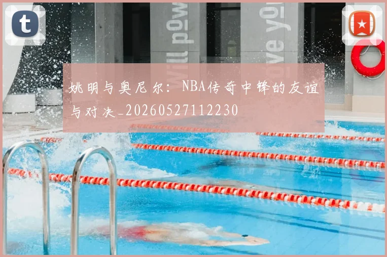 姚明与奥尼尔：NBA传奇中锋的友谊与对决_20260527112230